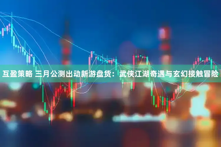 互盈策略 三月公测出动新游盘货：武侠江湖奇遇与玄幻接触冒险