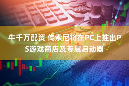 牛千万配资 传索尼将在PC上推出PS游戏商店及专属启动器