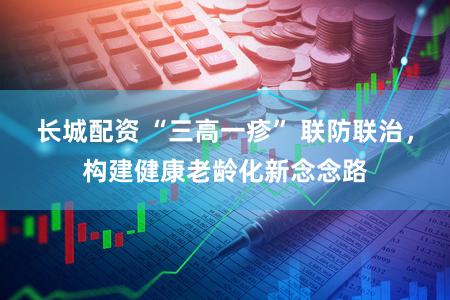 长城配资 “三高一疹” 联防联治,构建健康老龄化新念念路