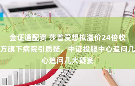 金证通配资 莎普爱想拟溢价24倍收购关系方旗下病院引质疑，中证投服中心追问几大疑窦