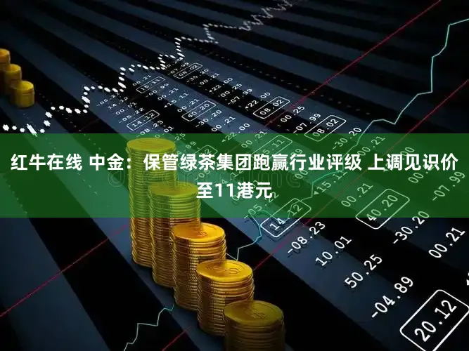 红牛在线 中金：保管绿茶集团跑赢行业评级 上调见识价至11港元