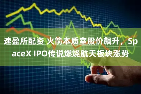 速盈所配资 火箭本质室股价飙升,SpaceX IPO传说燃烧航天板块涨势