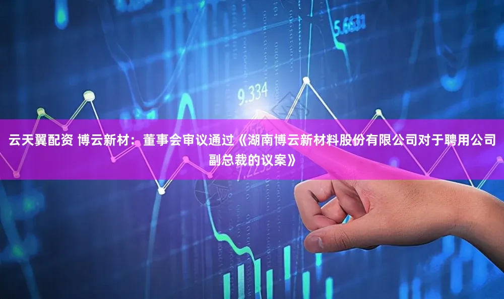 云天翼配资 博云新材：董事会审议通过《湖南博云新材料股份有限公司对于聘用公司副总裁的议案》