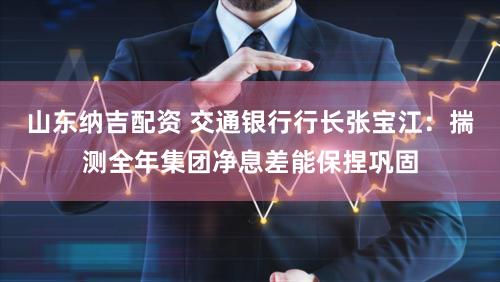 山东纳吉配资 交通银行行长张宝江：揣测全年集团净息差能保捏巩固