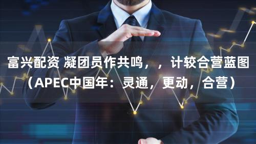 富兴配资 凝团员作共鸣，，计较合营蓝图（APEC中国年：灵通，更动，合营）