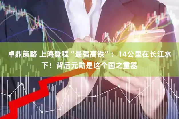 卓鼎策略 上海登程“最强高铁”:14公里在长江水下!背后元勋是这个国之重器