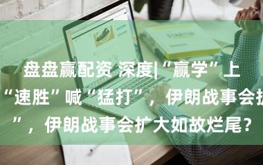 盘盘赢配资 深度|“赢学”上身，特朗普吹“速胜”喊“猛打”，伊朗战事会扩大如故烂尾？