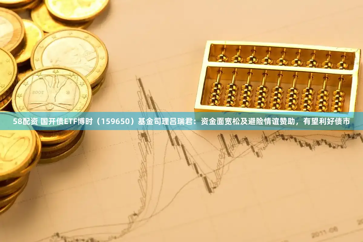 58配资 国开债ETF博时（159650）基金司理吕瑞君：资金面宽松及避险情谊赞助，有望利好债市
