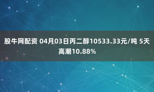 股牛网配资 04月03日丙二醇10533.33元/吨 5天高潮10.88%