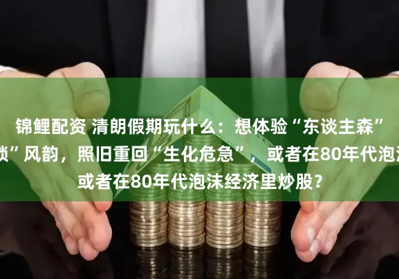 锦鲤配资 清朗假期玩什么：想体验“东谈主森”、感受“常识锁”风韵，照旧重回“生化危急”，或者在80年代泡沫经济里炒股？