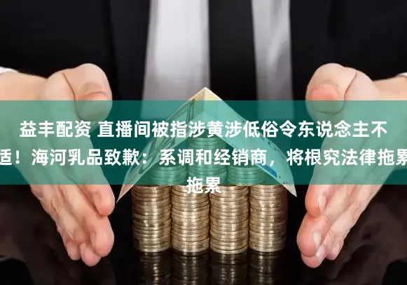 益丰配资 直播间被指涉黄涉低俗令东说念主不适!海河乳品致歉:系调和经销商,将根究法律拖累