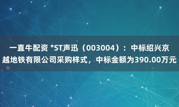 一直牛配资 *ST声迅（003004）：中标绍兴京越地铁有限公司采购样式，中标金额为390.00万元