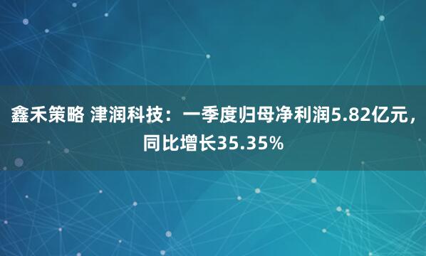 鑫禾策略 津润科技:一季度归母净利润5.82亿元,同比增长35.35%