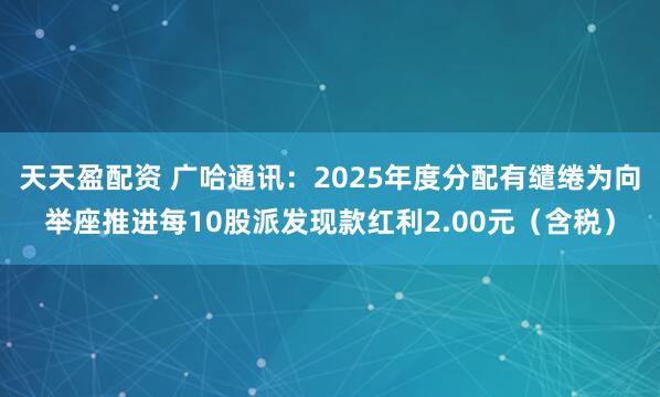 天天盈配资 广哈通讯：2025年度分配有缱绻为向举座推进每10股派发现款红利2.00元（含税）