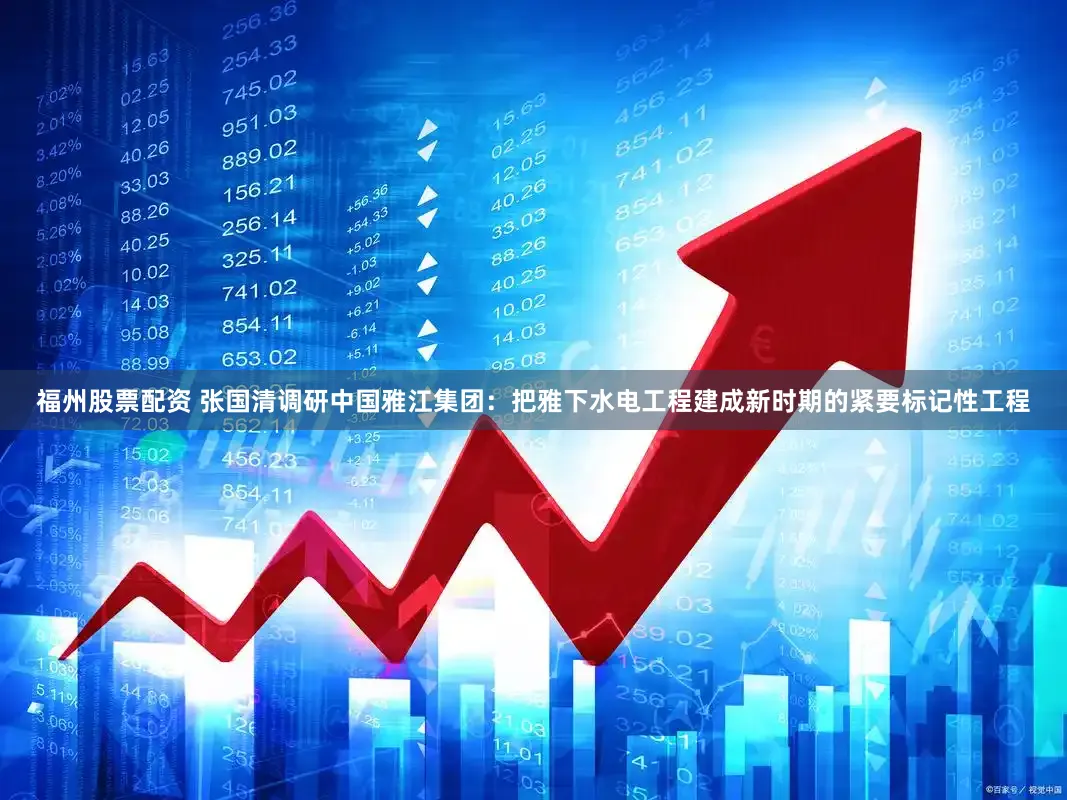 福州股票配资 张国清调研中国雅江集团：把雅下水电工程建成新时期的紧要标记性工程