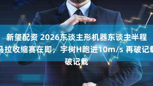 新玺配资 2026东谈主形机器东谈主半程马拉收缩赛在即，宇树H跑进10m/s 再破记载