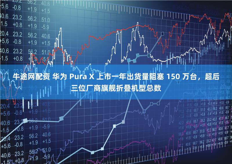 牛途网配资 华为 Pura X 上市一年出货量阻塞 150 万台，超后三位厂商旗舰折叠机型总数