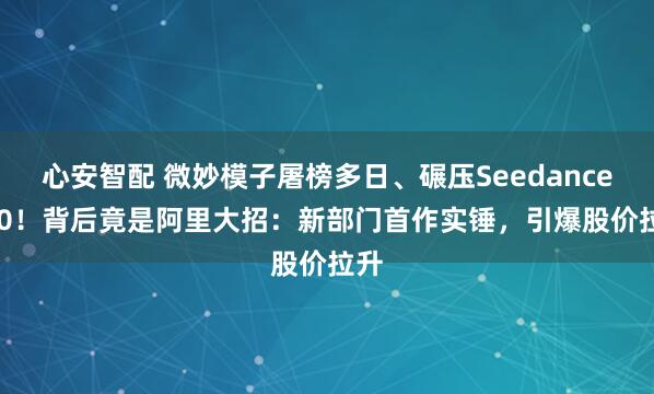 心安智配 微妙模子屠榜多日、碾压Seedance 2.0!背后竟是阿里大招:新部门首作实锤,引爆股价拉升