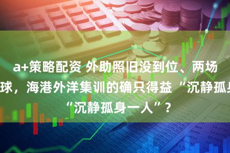 a+策略配资 外助照旧没到位、两场热身输十球,海港外洋集训的确只得益 “沉静孤身一人”?