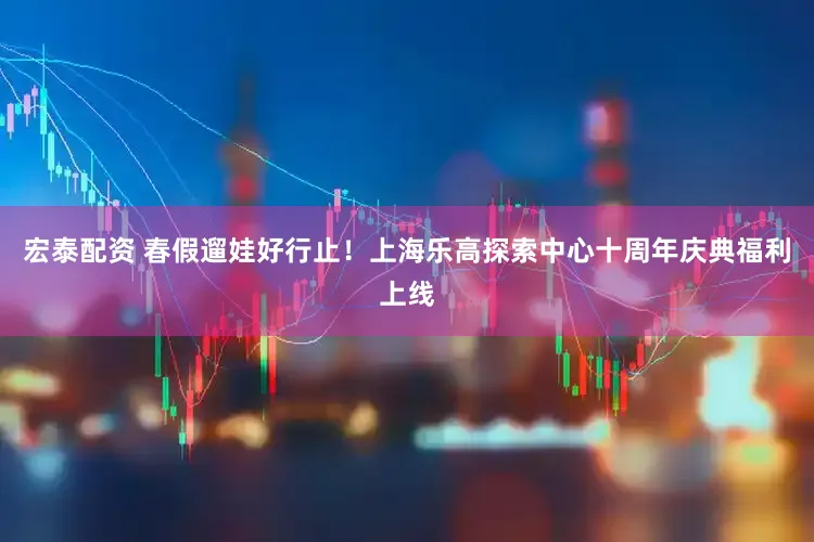 宏泰配资 春假遛娃好行止!上海乐高探索中心十周年庆典福利上线