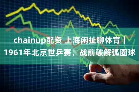 chainup配资 上海闲扯聊体育｜1961年北京世乒赛，战前破解弧圈球