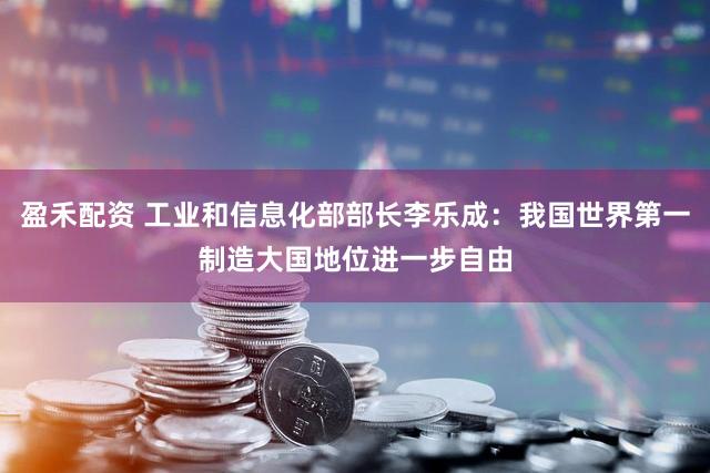 盈禾配资 工业和信息化部部长李乐成：我国世界第一制造大国地位进一步自由