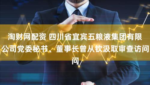 淘财网配资 四川省宜宾五粮液集团有限公司党委秘书、董事长曾从钦汲取审查访问