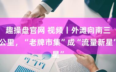 趣操盘官网 视频丨外滩向南三公里,“老牌市集”成“流量新星”