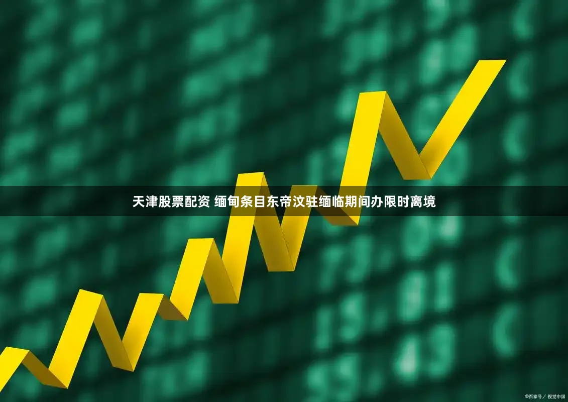 天津股票配资 缅甸条目东帝汶驻缅临期间办限时离境