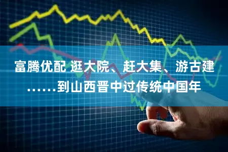 富腾优配 逛大院、赶大集、游古建……到山西晋中过传统中国年