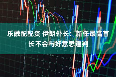 乐融配配资 伊朗外长：新任最高首长不会与好意思道判