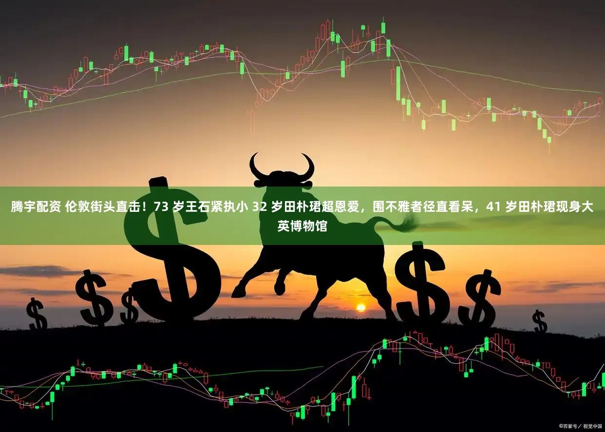 腾宇配资 伦敦街头直击！73 岁王石紧执小 32 岁田朴珺超恩爱，围不雅者径直看呆，41 岁田朴珺现身大英博物馆