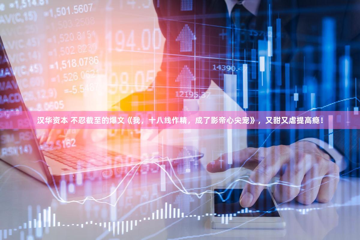 汉华资本 不忍截至的爆文《我，十八线作精，成了影帝心尖宠》，又甜又虐提高瘾！