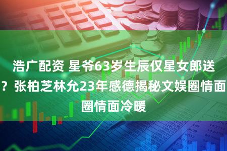 浩广配资 星爷63岁生辰仅星女郎送祝贺？张柏芝林允23年感德揭秘文娱圈情面冷暖