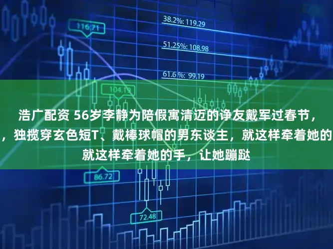 浩广配资 56岁李静为陪假寓清迈的诤友戴军过春节，有益飞赴当地，独揽穿玄色短T、戴棒球帽的男东谈主，就这样牵着她的手，让她蹦跶