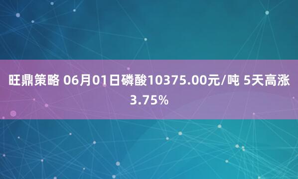 旺鼎策略 06月01日磷酸10375.00元/吨 5天高涨3.75%