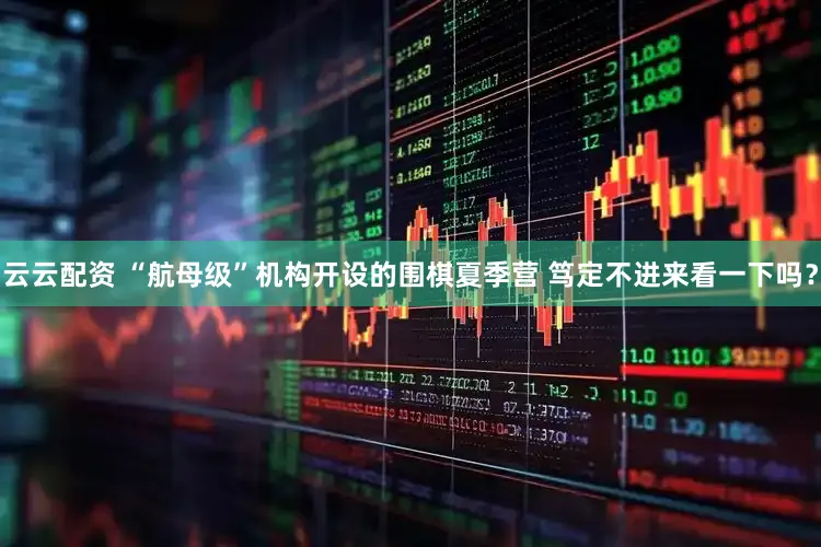 云云配资 “航母级”机构开设的围棋夏季营 笃定不进来看一下吗？