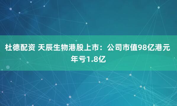 杜德配资 天辰生物港股上市：公司市值98亿港元 年亏1.8亿
