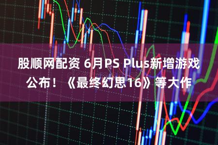 股顺网配资 6月PS Plus新增游戏公布！《最终幻思16》等大作
